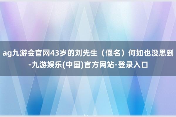 ag九游会官网43岁的刘先生（假名）何如也没思到-九游娱乐(中国)官方网站-登录入口