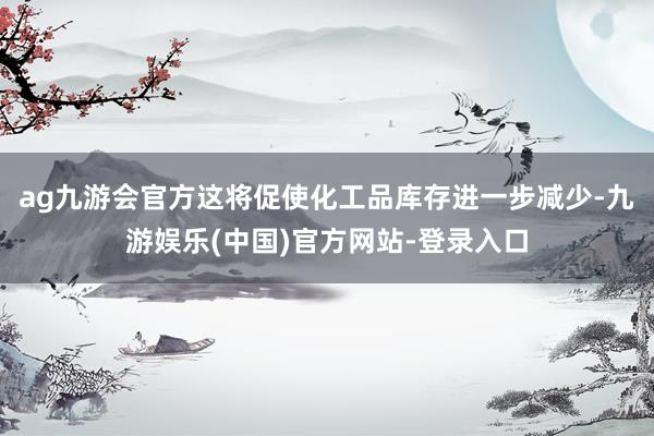 ag九游会官方这将促使化工品库存进一步减少-九游娱乐(中国)官方网站-登录入口