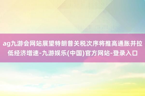 ag九游会网站展望特朗普关税次序将推高通胀并拉低经济增速-九游娱乐(中国)官方网站-登录入口