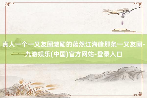 真人一个一又友圈激励的蔼然江海峰那条一又友圈-九游娱乐(中国)官方网站-登录入口