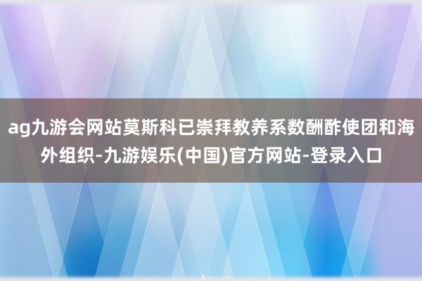ag九游会网站莫斯科已崇拜教养系数酬酢使团和海外组织-九游娱乐(中国)官方网站-登录入口