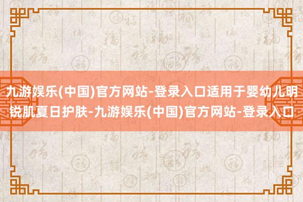 九游娱乐(中国)官方网站-登录入口适用于婴幼儿明锐肌夏日护肤-九游娱乐(中国)官方网站-登录入口