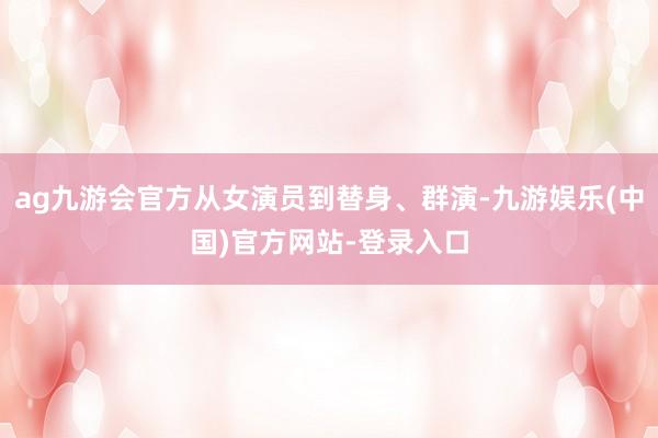 ag九游会官方从女演员到替身、群演-九游娱乐(中国)官方网站-登录入口