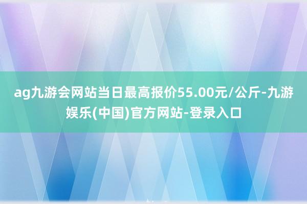 ag九游会网站当日最高报价55.00元/公斤-九游娱乐(中国)官方网站-登录入口