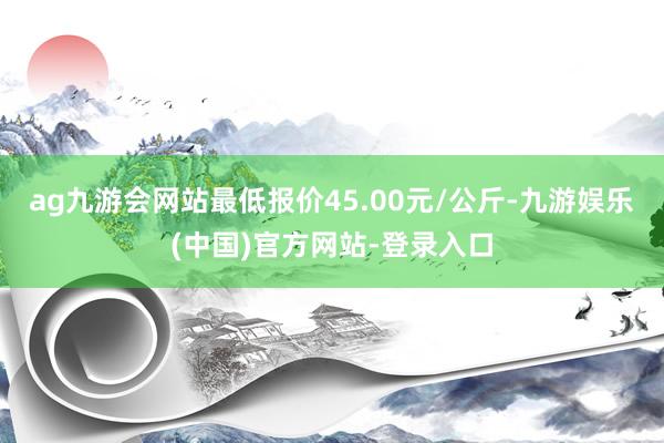 ag九游会网站最低报价45.00元/公斤-九游娱乐(中国)官方网站-登录入口