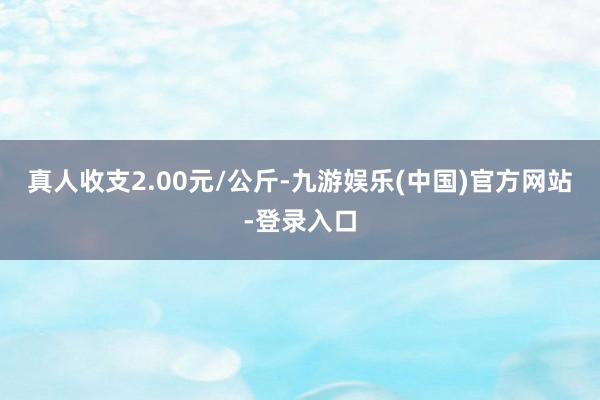 真人收支2.00元/公斤-九游娱乐(中国)官方网站-登录入口