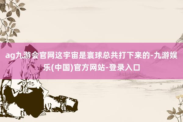 ag九游会官网这宇宙是寰球总共打下来的-九游娱乐(中国)官方网站-登录入口