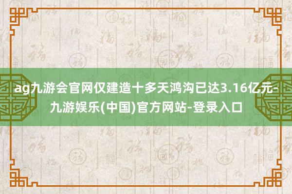 ag九游会官网仅建造十多天鸿沟已达3.16亿元-九游娱乐(中国)官方网站-登录入口