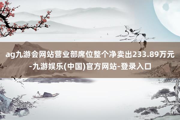 ag九游会网站营业部席位整个净卖出233.89万元-九游娱乐(中国)官方网站-登录入口