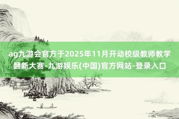 ag九游会官方于2025年11月开动校级教师教学翻新大赛-九游娱乐(中国)官方网站-登录入口